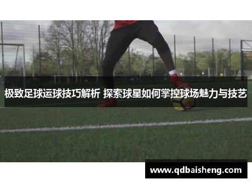极致足球运球技巧解析 探索球星如何掌控球场魅力与技艺