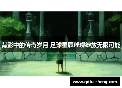 背影中的传奇岁月 足球星辰璀璨绽放无限可能