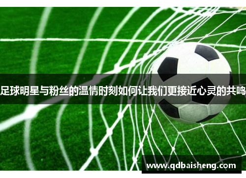 足球明星与粉丝的温情时刻如何让我们更接近心灵的共鸣